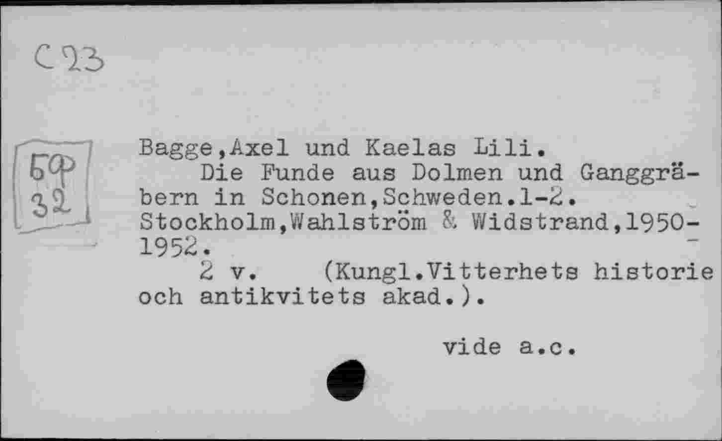 ﻿Bagge,Axel und Kaelas Lili.
Die Funde aus Dolmen und Ganggräbern in Schonen,Schweden.1-2. Stockholm,Wahlström & Widstrand,195O-1952.
2 V. (Kungl.Vitterhets historié och antikvitets akad.).
vide a.c.